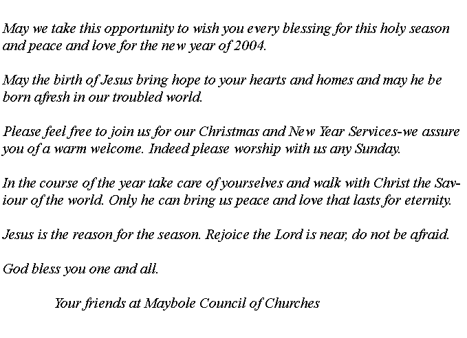 Text Box: May we take this opportunity to wish you every blessing for this holy season and peace and love for the new year of 2004.May the birth of Jesus bring hope to your hearts and homes and may he be born afresh in our troubled world.Please feel free to join us for our Christmas and New Year Services-we assure you of a warm welcome. Indeed please worship with us any Sunday.In the course of the year take care of yourselves and walk with Christ the Saviour of the world. Only he can bring us peace and love that lasts for eternity.Jesus is the reason for the season. Rejoice the Lord is near, do not be afraid.God bless you one and all.		Your friends at Maybole Council of Churches